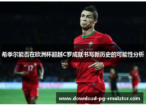 希季尔能否在欧洲杯超越C罗成就书写新历史的可能性分析 希季尔能否在欧洲杯超越C罗成就书写新历史的可能性分析