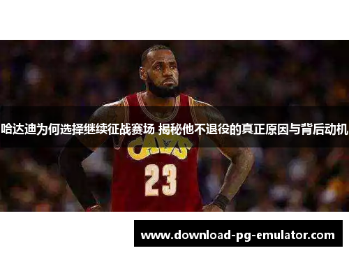 哈达迪为何选择继续征战赛场 揭秘他不退役的真正原因与背后动机 哈达迪为何选择继续征战赛场 揭秘他不退役的真正原因与背后动机