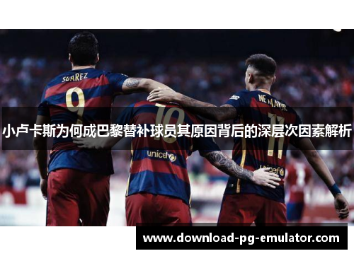 小卢卡斯为何成巴黎替补球员其原因背后的深层次因素解析 小卢卡斯为何成巴黎替补球员其原因背后的深层次因素解析