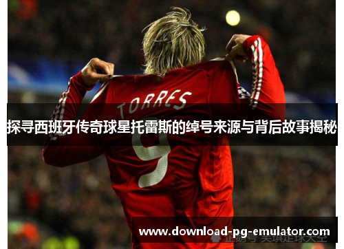 探寻西班牙传奇球星托雷斯的绰号来源与背后故事揭秘