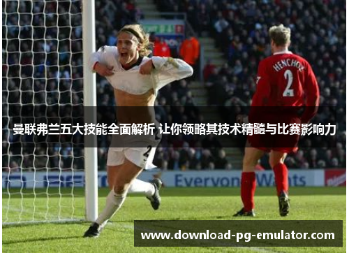 曼联弗兰五大技能全面解析 让你领略其技术精髓与比赛影响力 曼联弗兰五大技能全面解析 让你领略其技术精髓与比赛影响力
