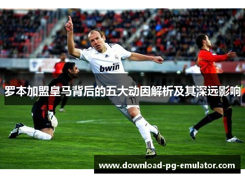 罗本加盟皇马背后的五大动因解析及其深远影响