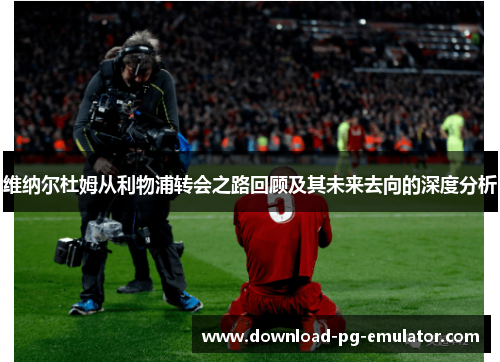 维纳尔杜姆从利物浦转会之路回顾及其未来去向的深度分析