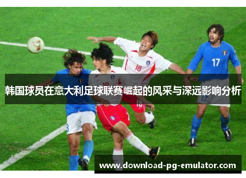 韩国球员在意大利足球联赛崛起的风采与深远影响分析