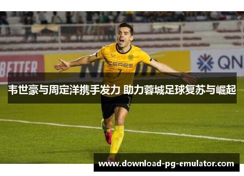 韦世豪与周定洋携手发力 助力蓉城足球复苏与崛起