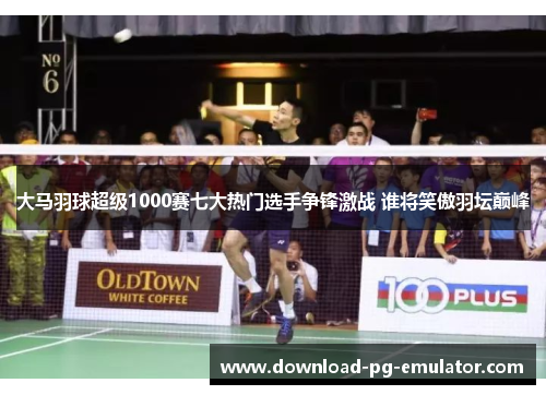 大马羽球超级1000赛七大热门选手争锋激战 谁将笑傲羽坛巅峰 大马羽球超级1000赛七大热门选手争锋激战 谁将笑傲羽坛巅峰