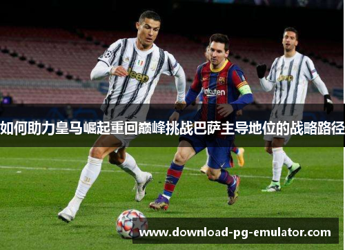 如何助力皇马崛起重回巅峰挑战巴萨主导地位的战略路径 如何助力皇马崛起重回巅峰挑战巴萨主导地位的战略路径