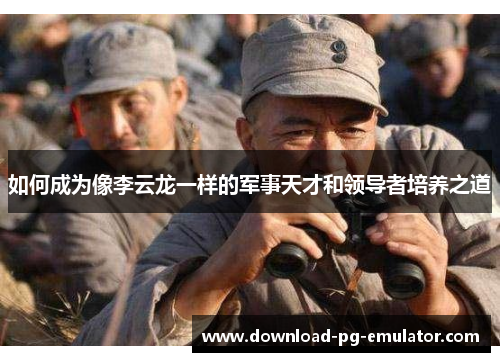 如何成为像李云龙一样的军事天才和领导者培养之道 如何成为像李云龙一样的军事天才和领导者培养之道