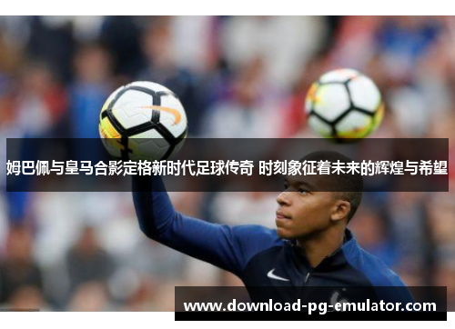 姆巴佩与皇马合影定格新时代足球传奇 时刻象征着未来的辉煌与希望