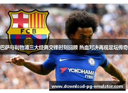 巴萨与利物浦三大经典交锋时刻回顾 热血对决再现足坛传奇