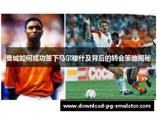 曼城如何成功签下马尔穆什及背后的转会策略揭秘