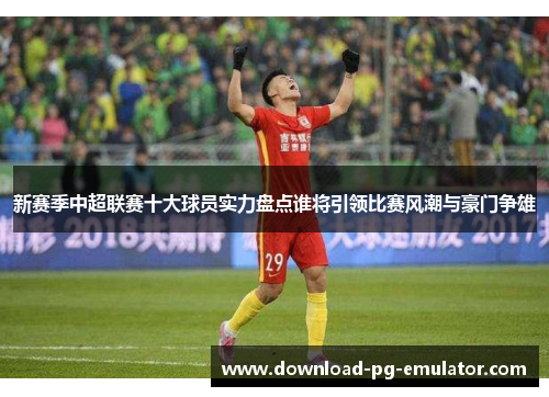 新赛季中超联赛十大球员实力盘点谁将引领比赛风潮与豪门争雄