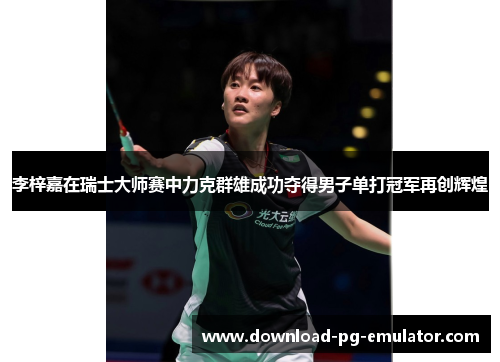 李梓嘉在瑞士大师赛中力克群雄成功夺得男子单打冠军再创辉煌