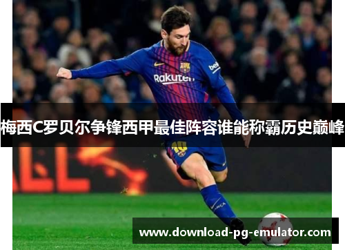 梅西C罗贝尔争锋西甲最佳阵容谁能称霸历史巅峰