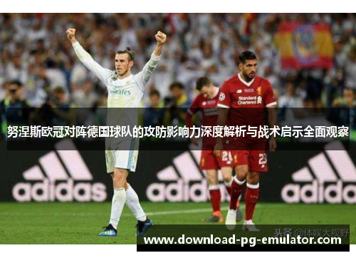 努涅斯欧冠对阵德国球队的攻防影响力深度解析与战术启示全面观察